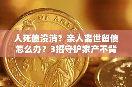 武汉人死债没消？亲人离世留债怎么办？3招守护家产不背锅