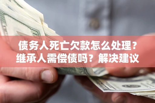 武汉债务人死亡欠款怎么处理？继承人需偿债吗？解决建议